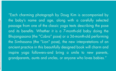 Each charming photograph by Doug Kim is accompanied by the babys name and age, along with a carefully selected passage from one of the classic yoga texts describing the pose and its benefits. Whether it is a 7-month-old baby doing the Bhujangasana (the 
